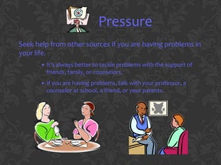 Pressure
Seek help from other sources if you are having problems in
your life.
       • It’s always better to tackle problems with the support of
         friends, family, or counselors.
       • If you are having problems, talk with your professor, a
         counselor at school, a friend, or your parents.
 