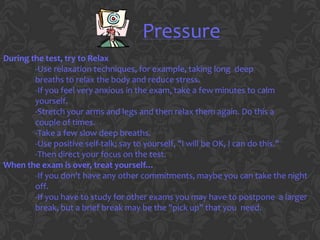 Pressure
During the test, try to Relax
        -Use relaxation techniques, for example, taking long deep
        breaths to relax the body and reduce stress.
        -If you feel very anxious in the exam, take a few minutes to calm
        yourself.
        -Stretch your arms and legs and then relax them again. Do this a
        couple of times.
        -Take a few slow deep breaths.
        -Use positive self-talk; say to yourself, "I will be OK, I can do this."
        -Then direct your focus on the test.
When the exam is over, treat yourself…
        -If you don't have any other commitments, maybe you can take the night
        off.
        -If you have to study for other exams you may have to postpone a larger
        break, but a brief break may be the "pick up" that you need.
 