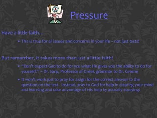 Pressure
Have a little faith…
       • This is true for all issues and concerns in your life – not just tests!


But remember, it takes more than just a little faith!
       • “Don’t expect God to do for you what He gives you the ability to do for
         yourself.” ~ Dr. Earp, Professor of Greek grammar to Dr. Greene
       • It won’t work just to pray for a sign for the correct answer to the
         question on the test. Instead, pray to God for help in clearing your mind
         and learning and take advantage of His help by actually studying!
 