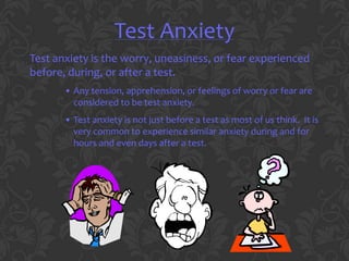 Test Anxiety
Test anxiety is the worry, uneasiness, or fear experienced
before, during, or after a test.
       • Any tension, apprehension, or feelings of worry or fear are
         considered to be test anxiety.
       • Test anxiety is not just before a test as most of us think. It is
         very common to experience similar anxiety during and for
         hours and even days after a test.
 