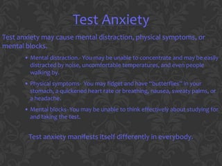 Test Anxiety
Test anxiety may cause mental distraction, physical symptoms, or
mental blocks.
       • Mental distraction.- You may be unable to concentrate and may be easily
         distracted by noise, uncomfortable temperatures, and even people
         walking by.
       • Physical symptoms- You may fidget and have “butterflies” in your
         stomach, a quickened heart rate or breathing, nausea, sweaty palms, or
         a headache.
       • Mental blocks- You may be unable to think effectively about studying for
         and taking the test.


        Test anxiety manifests itself differently in everybody.
 