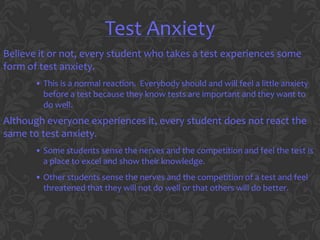 Test Anxiety
Believe it or not, every student who takes a test experiences some
form of test anxiety.
       • This is a normal reaction. Everybody should and will feel a little anxiety
         before a test because they know tests are important and they want to
         do well.
Although everyone experiences it, every student does not react the
same to test anxiety.
       • Some students sense the nerves and the competition and feel the test is
         a place to excel and show their knowledge.
       • Other students sense the nerves and the competition of a test and feel
         threatened that they will not do well or that others will do better.
 