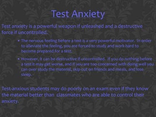 Test Anxiety
Test anxiety is a powerful weapon if unleashed and a destructive
force if uncontrolled.
       • The nervous feeling before a test is a very powerful motivator. In order
         to alleviate the feeling, you are forced to study and work hard to
         become prepared for a test.
       • However, it can be destructive if uncontrolled. If you do nothing before
         a test it may get worse, and if you are too concerned with doing well you
         can over study the material, skip out on friends and meals, and lose
         sleep.


Test-anxious students may do poorly on an exam even if they know
the material better than classmates who are able to control their
anxiety.
 