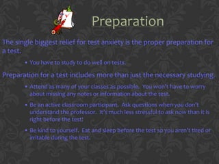 Preparation
The single biggest relief for test anxiety is the proper preparation for
a test.
       • You have to study to do well on tests.

Preparation for a test includes more than just the necessary studying.
       • Attend as many of your classes as possible. You won’t have to worry
         about missing any notes or information about the test.
       • Be an active classroom participant. Ask questions when you don’t
         understand the professor. It’s much less stressful to ask now than it is
         right before the test!
       • Be kind to yourself. Eat and sleep before the test so you aren’t tired or
         irritable during the test.
 