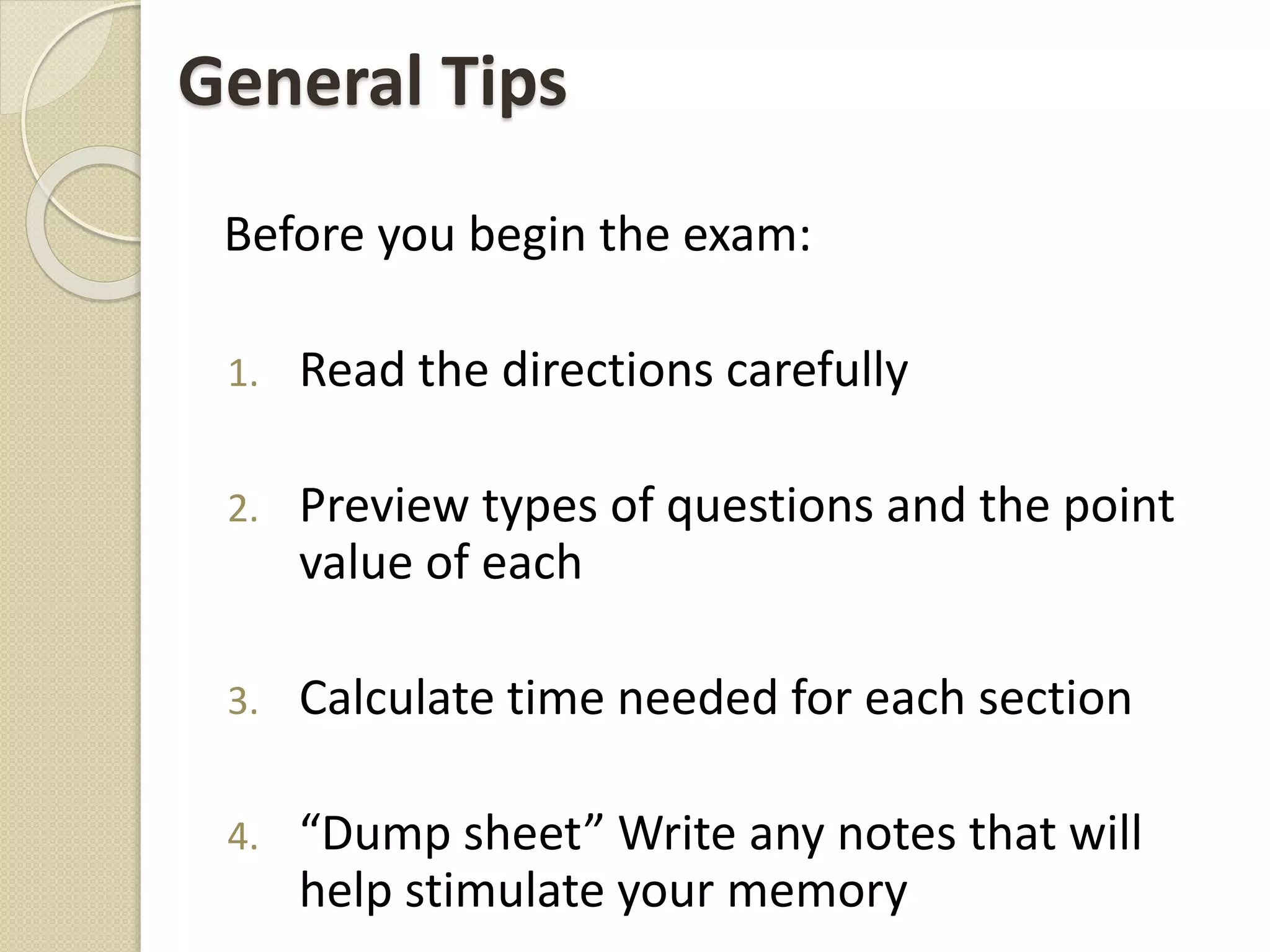 General Tips
Before you begin the exam:
1. Read the directions carefully
2. Preview types of questions and the point
value of each
3. Calculate time needed for each section
4. “Dump sheet” Write any notes that will
help stimulate your memory
 
