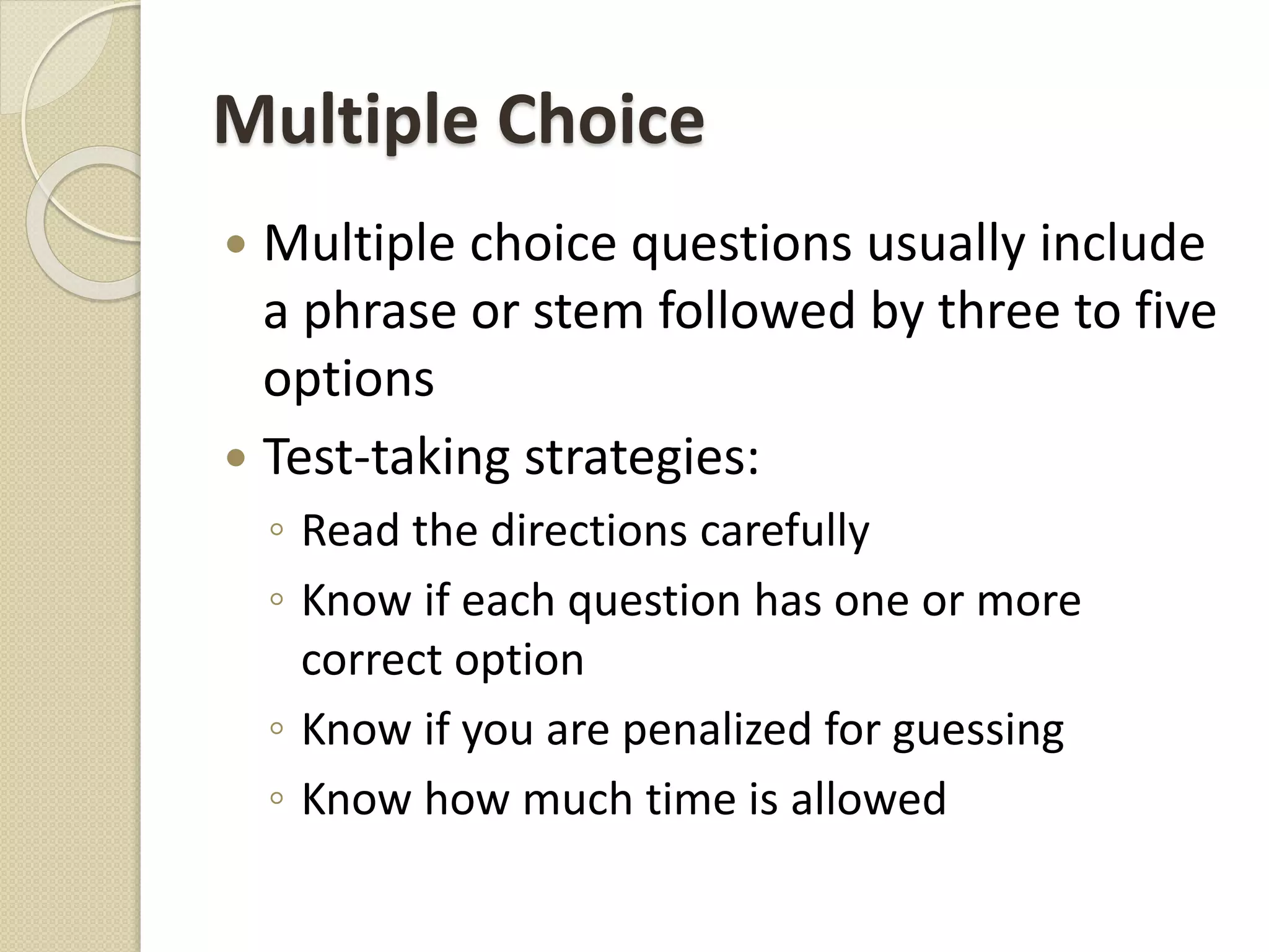 Multiple Choice
 Multiple choice questions usually include
a phrase or stem followed by three to five
options
 Test-taking strategies:
◦ Read the directions carefully
◦ Know if each question has one or more
correct option
◦ Know if you are penalized for guessing
◦ Know how much time is allowed
 