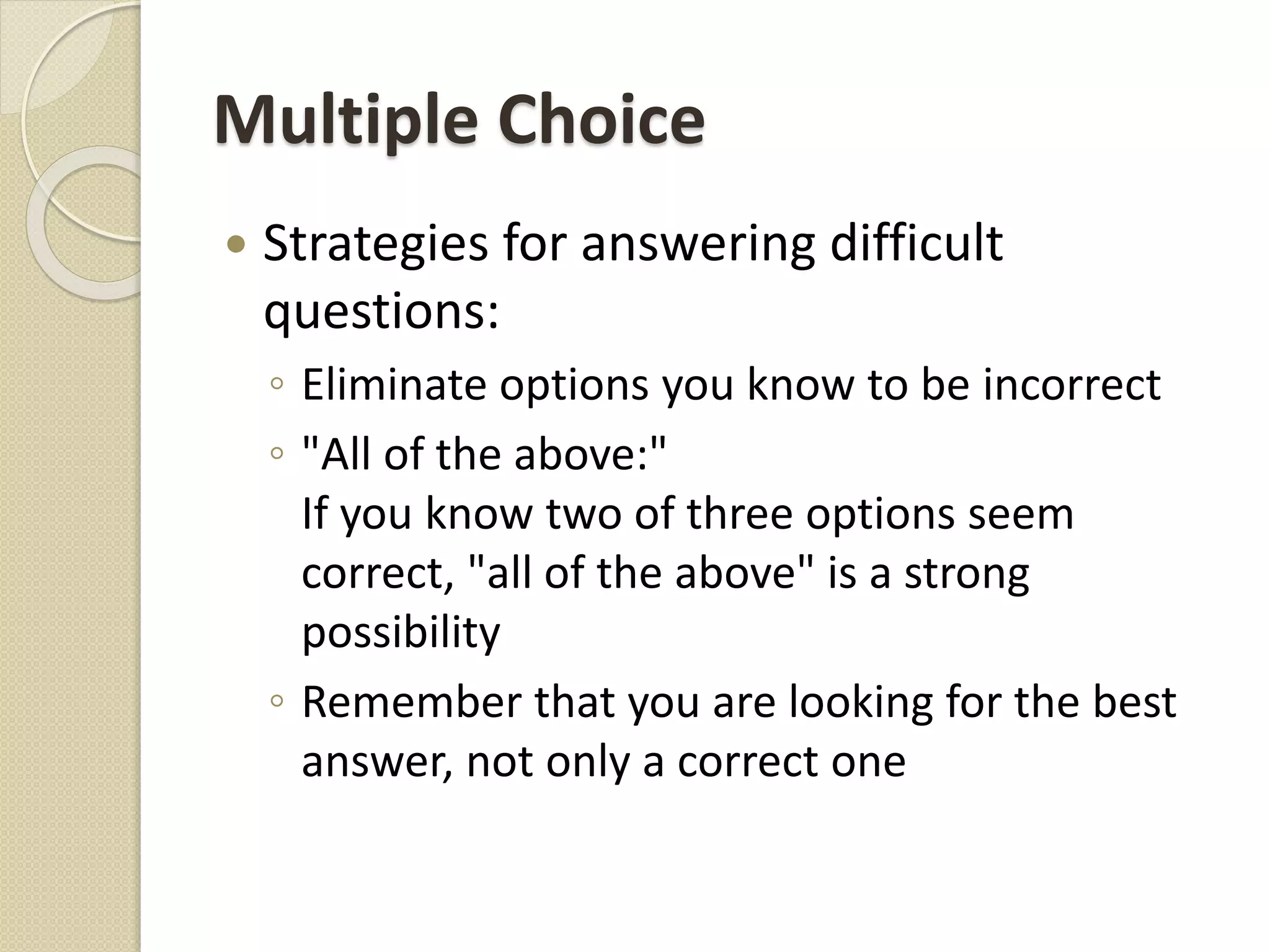 Multiple Choice
 Strategies for answering difficult
questions:
◦ Eliminate options you know to be incorrect
◦ "All of the above:"
If you know two of three options seem
correct, "all of the above" is a strong
possibility
◦ Remember that you are looking for the best
answer, not only a correct one
 