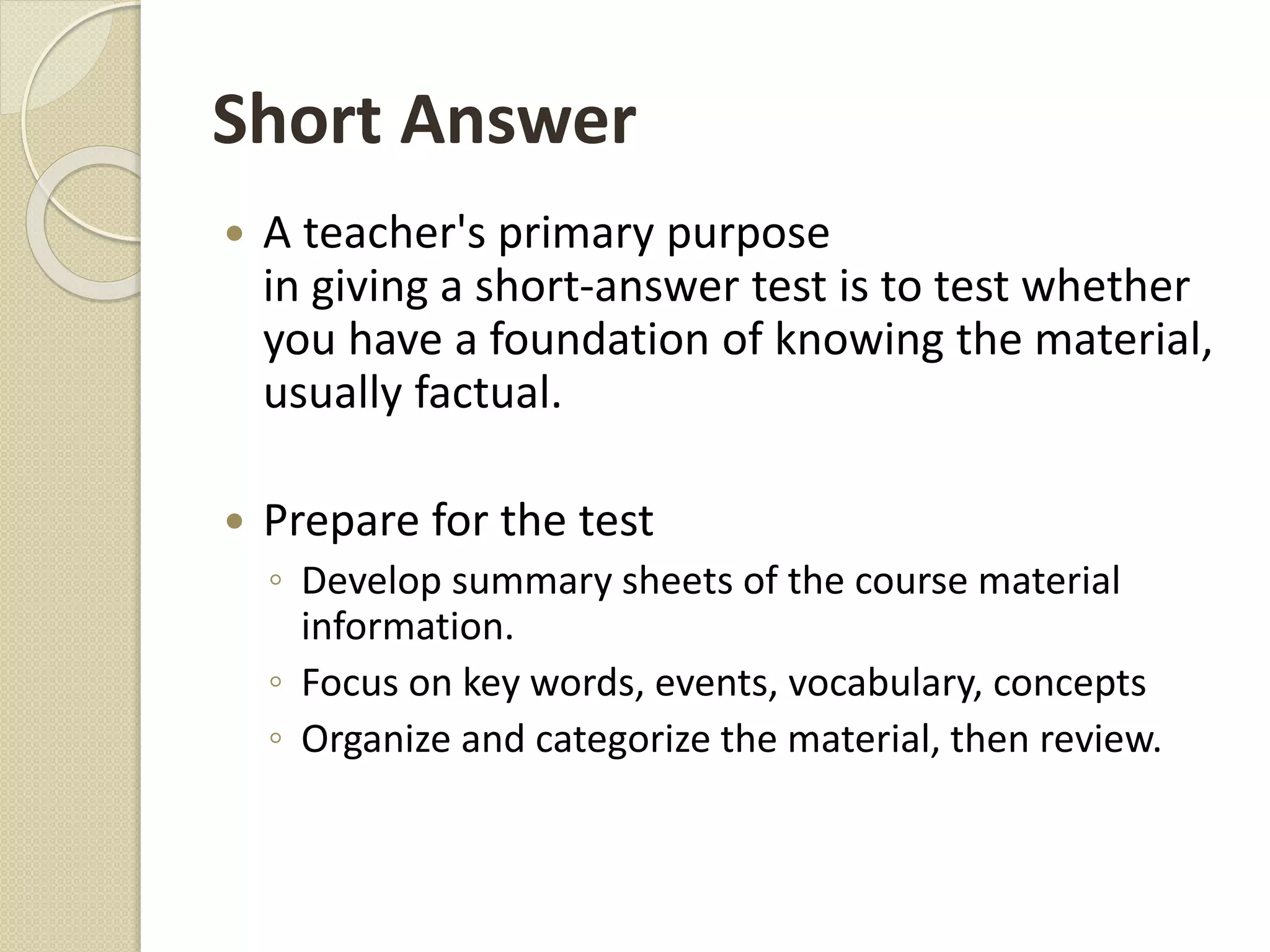 Short Answer
 A teacher's primary purpose
in giving a short-answer test is to test whether
you have a foundation of knowing the material,
usually factual.
 Prepare for the test
◦ Develop summary sheets of the course material
information.
◦ Focus on key words, events, vocabulary, concepts
◦ Organize and categorize the material, then review.
 