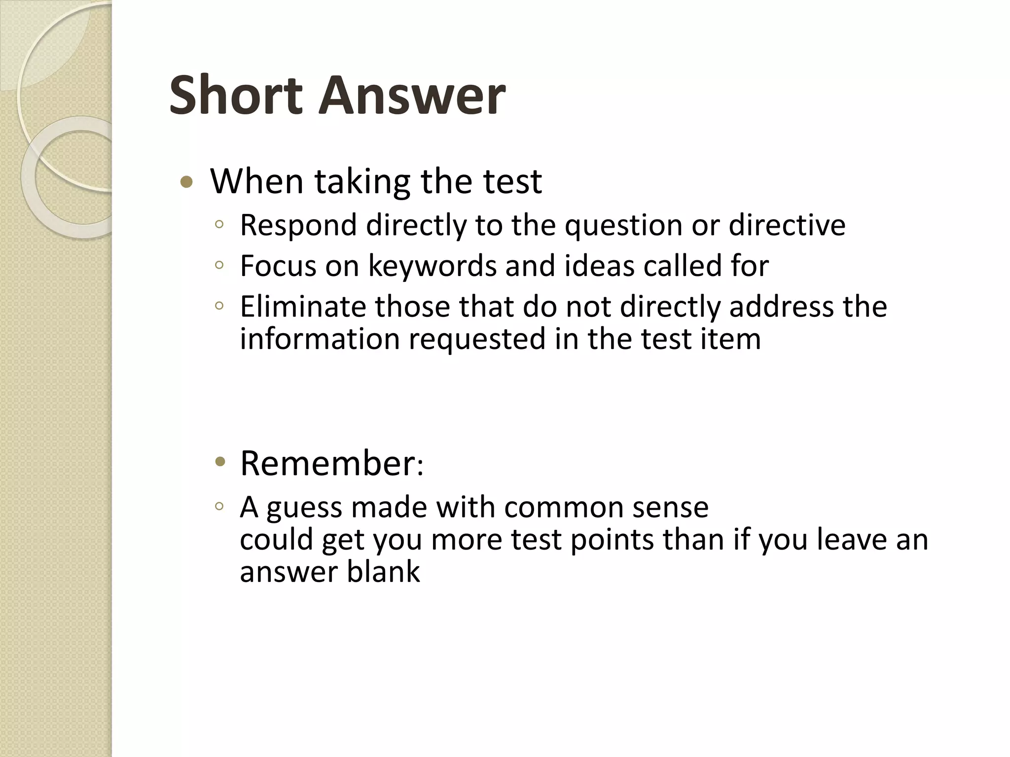 Short Answer
 When taking the test
◦ Respond directly to the question or directive
◦ Focus on keywords and ideas called for
◦ Eliminate those that do not directly address the
information requested in the test item
• Remember:
◦ A guess made with common sense
could get you more test points than if you leave an
answer blank
 