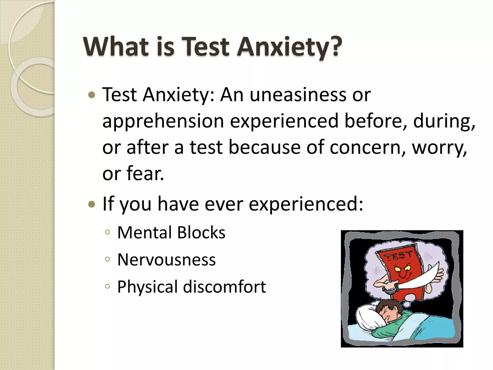 What is Test Anxiety?
 Test Anxiety: An uneasiness or
apprehension experienced before, during,
or after a test because of concern, worry,
or fear.
 If you have ever experienced:
◦ Mental Blocks
◦ Nervousness
◦ Physical discomfort
 
