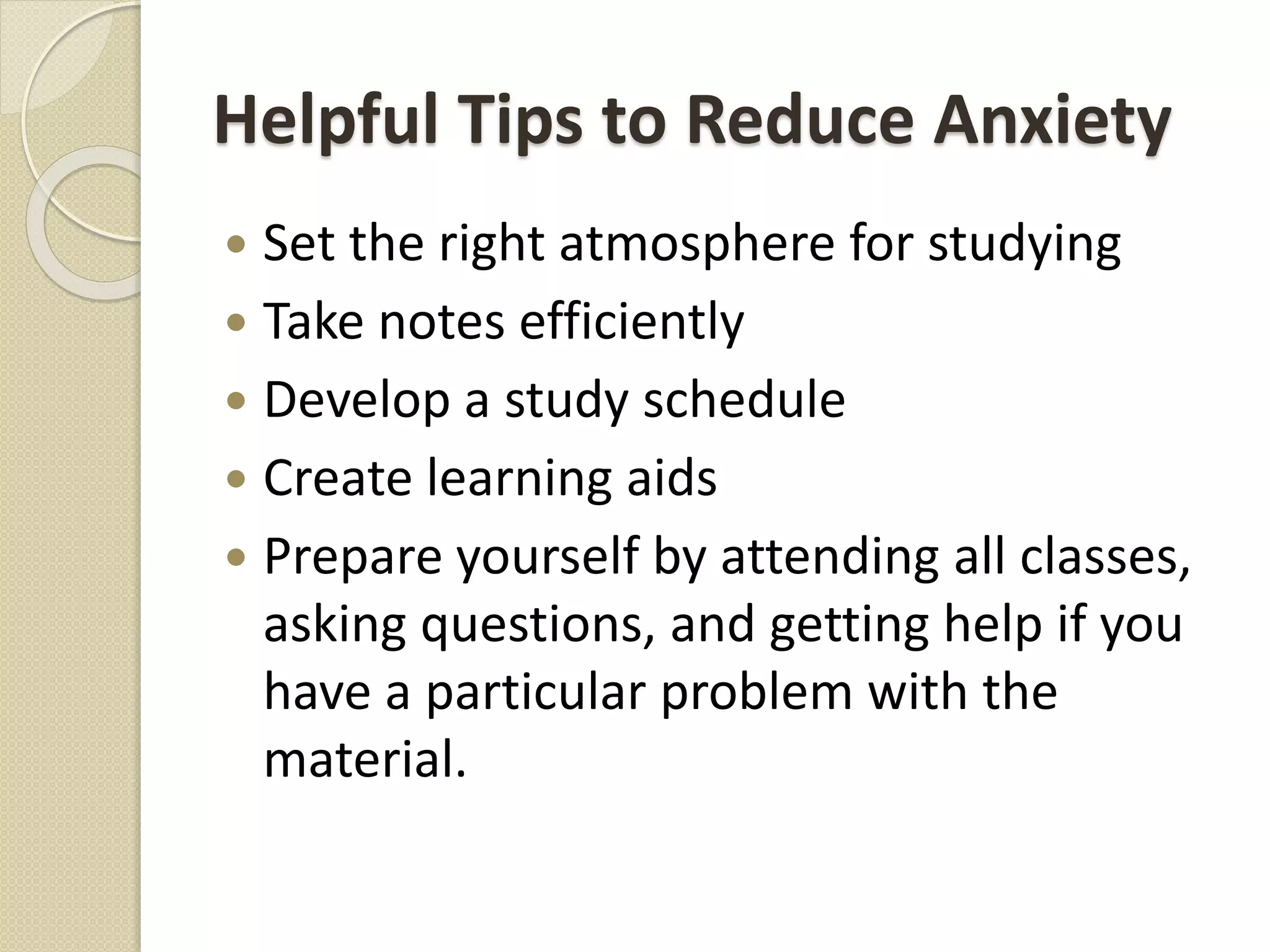 Helpful Tips to Reduce Anxiety
 Set the right atmosphere for studying
 Take notes efficiently
 Develop a study schedule
 Create learning aids
 Prepare yourself by attending all classes,
asking questions, and getting help if you
have a particular problem with the
material.
 