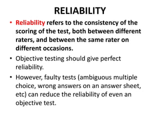 RELIABILITY
• Reliability refers to the consistency of the
scoring of the test, both between different
raters, and between the same rater on
different occasions.
• Objective testing should give perfect
reliability.
• However, faulty tests (ambiguous multiple
choice, wrong answers on an answer sheet,
etc) can reduce the reliability of even an
objective test.
 