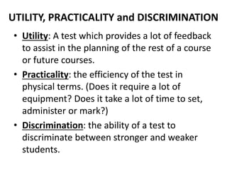 UTILITY, PRACTICALITY and DISCRIMINATION
• Utility: A test which provides a lot of feedback
to assist in the planning of the rest of a course
or future courses.
• Practicality: the efficiency of the test in
physical terms. (Does it require a lot of
equipment? Does it take a lot of time to set,
administer or mark?)
• Discrimination: the ability of a test to
discriminate between stronger and weaker
students.
 