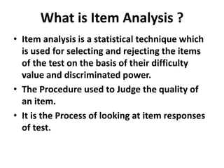 What is Item Analysis ?
• Item analysis is a statistical technique which
is used for selecting and rejecting the items
of the test on the basis of their difficulty
value and discriminated power.
• The Procedure used to Judge the quality of
an item.
• It is the Process of looking at item responses
of test.
 