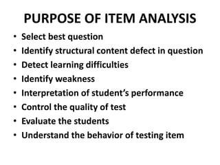 PURPOSE OF ITEM ANALYSIS
• Select best question
• Identify structural content defect in question
• Detect learning difficulties
• Identify weakness
• Interpretation of student’s performance
• Control the quality of test
• Evaluate the students
• Understand the behavior of testing item
 