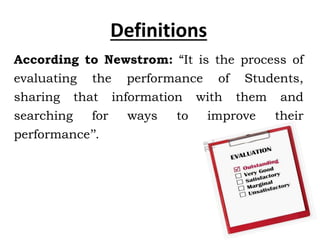 According to Newstrom: “It is the process of
evaluating the performance of Students,
sharing that information with them and
searching for ways to improve their
performance’’.
Definitions
 