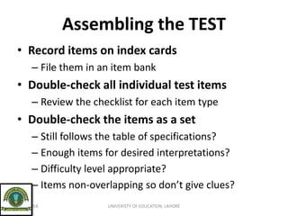 Assembling the TEST
• Record items on index cards
– File them in an item bank
• Double-check all individual test items
– Review the checklist for each item type
• Double-check the items as a set
– Still follows the table of specifications?
– Enough items for desired interpretations?
– Difficulty level appropriate?
– Items non-overlapping so don’t give clues?
9/21/2018 UNIVERISTY OF EDUCATION, LAHORE
 