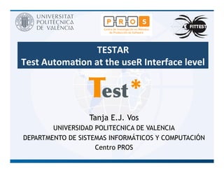 TESTAR	
  
Test	
  Automa.on	
  at	
  the	
  useR	
  Interface	
  level	
  
estT *
Tanja E.J. Vos
UNIVERSIDAD POLITECNICA DE VALENCIA
DEPARTMENTO DE SISTEMAS INFORMÁTICOS Y COMPUTACIÓN
Centro PROS
 