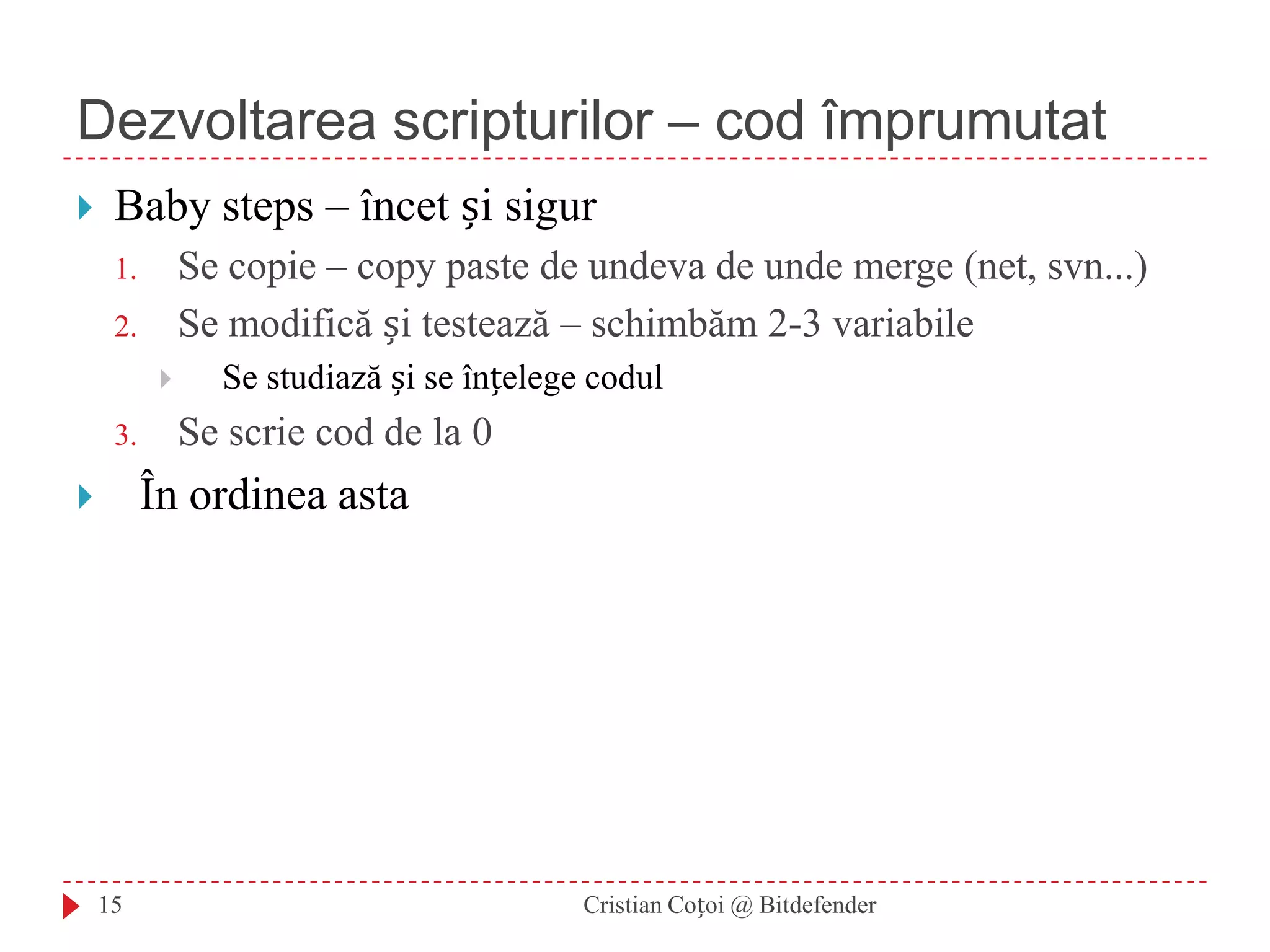 Dezvoltarea scripturilor – cod împrumutatCristian Coțoi @ Bitdefender15Baby steps – încet și sigurSe copie – copy paste de undeva de unde merge (net, svn...)Se modifică și testează – schimbăm 2-3 variabileSe studiază și se înțelege codulSe scrie cod de la 0În ordinea asta
