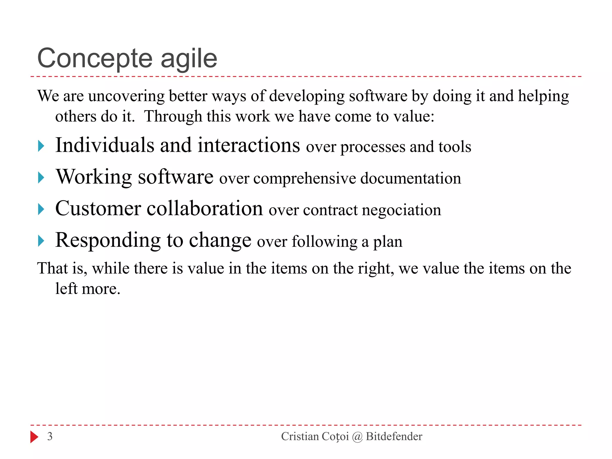 Concepte agileWe are uncovering better ways of developingsoftware by doing it and helping others do it. Through this work we have come to value: Individuals and interactions over processes and toolsWorking software over comprehensive documentationCustomer collaboration over contract negociationResponding to change over following a plan That is, while there is value in the items onthe right, we value the items on the left more. 3Cristian Coțoi @ Bitdefender