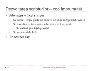 Dezvoltarea scripturilor – cod împrumutatCristian Coțoi @ Bitdefender15Baby steps – încet și sigurSe copie – copy paste de undeva de unde merge (net, svn...)Se modifică și testează – schimbăm 2-3 variabileSe studiază și se înțelege codulSe scrie cod de la 0În ordinea asta