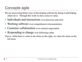 Concepte agileWe are uncovering better ways of developingsoftware by doing it and helping others do it. Through this work we have come to value: Individuals and interactions over processes and toolsWorking software over comprehensive documentationCustomer collaboration over contract negociationResponding to change over following a plan That is, while there is value in the items onthe right, we value the items on the left more. 3Cristian Coțoi @ Bitdefender