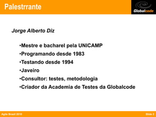 Palestrrante

        Jorge Alberto Diz

              •Mestre e bacharel pela UNICAMP
              •Programando desde 1983
              •Testando desde 1994
              •Javeiro
              •Consultor: testes, metodologia
              •Criador da Academia de Testes da Globalcode




Agile Brazil 2010                                            Slide 2
 