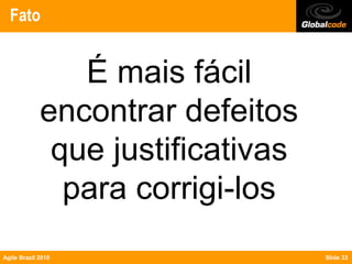 Fato


                É mais fácil
             encontrar defeitos
              que justificativas
               para corrigi-los
Agile Brazil 2010                  Slide 33
 