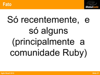 Fato


        Só recentemente, e
              só alguns
         (principalmente a
        comunidade Ruby)
Agile Brazil 2010            Slide 37
 