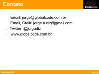 Contato

           Email: jorge@globalcode.com.br
           Email, Gtalk: jorge.a.diz@gmail.com
      •    Twitter: @jorgediz
      •    www.globalcode.com.br




Agile Brazil 2010                                Slide 59
 