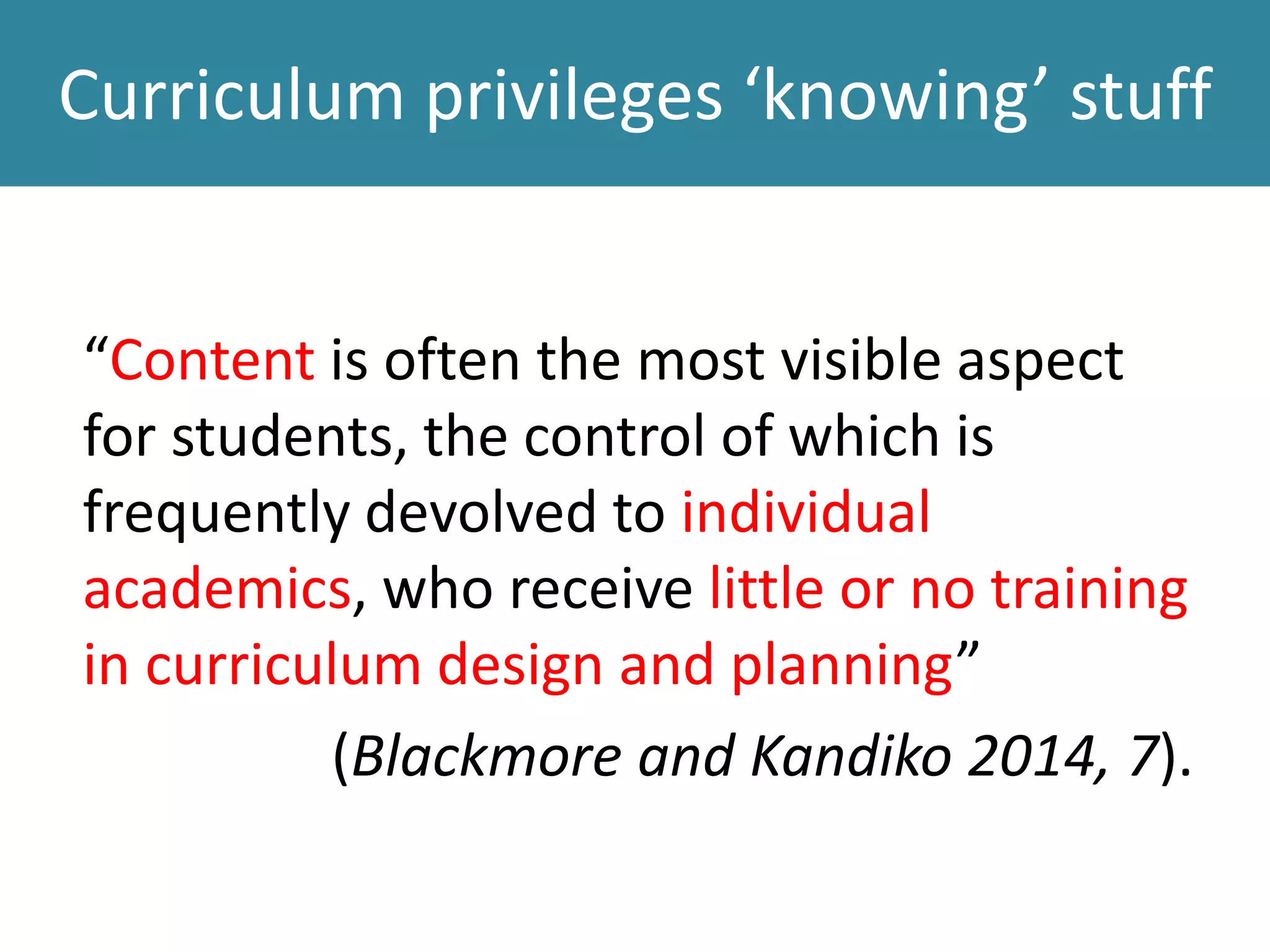 Curriculum privileges ‘knowing’ stuff
“Content is often the most visible aspect
for students, the control of which is
frequently devolved to individual
academics, who receive little or no training
in curriculum design and planning”
(Blackmore and Kandiko 2014, 7).
 