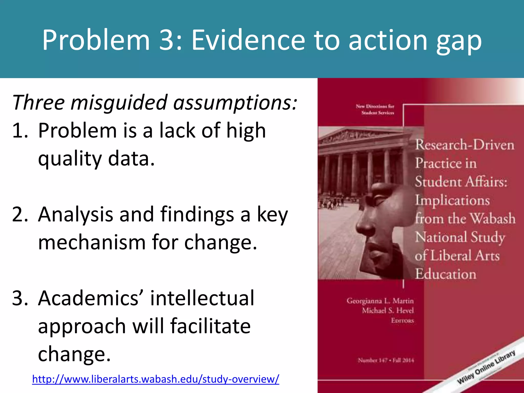 Problem 3: Evidence to action gap
Three misguided assumptions:
1. Problem is a lack of high
quality data.
2. Analysis and findings a key
mechanism for change.
3. Academics’ intellectual
approach will facilitate
change.
http://www.liberalarts.wabash.edu/study-overview/
 