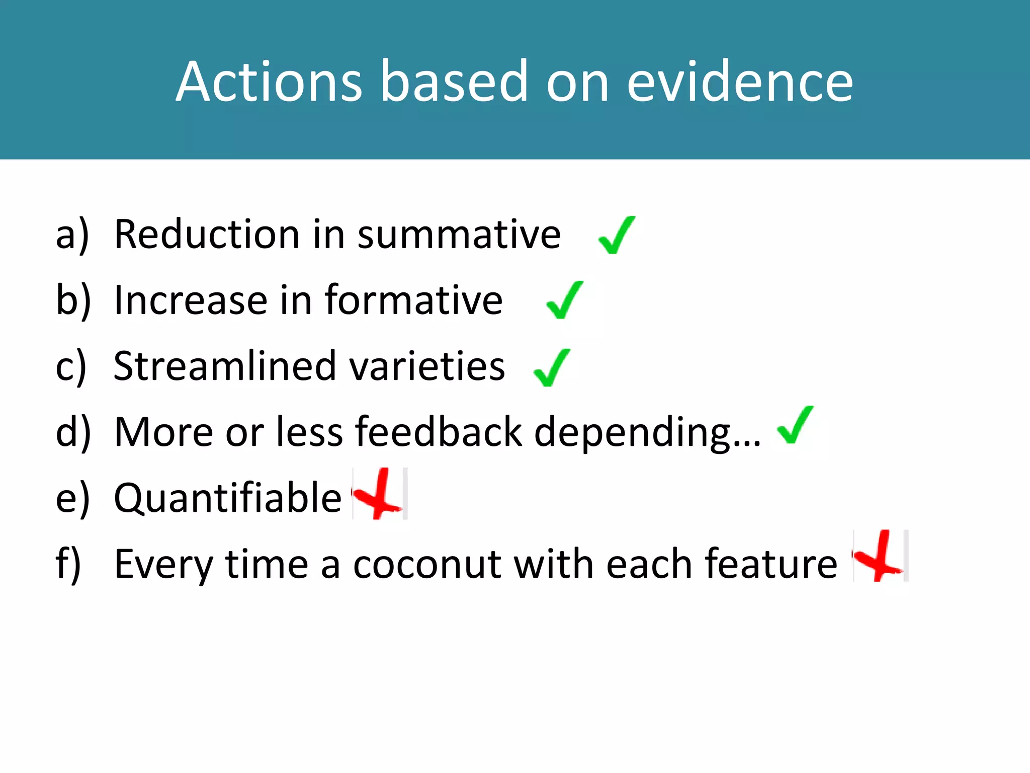 Actions based on evidence
a) Reduction in summative
b) Increase in formative
c) Streamlined varieties
d) More or less feedback depending…
e) Quantifiable
f) Every time a coconut with each feature
 