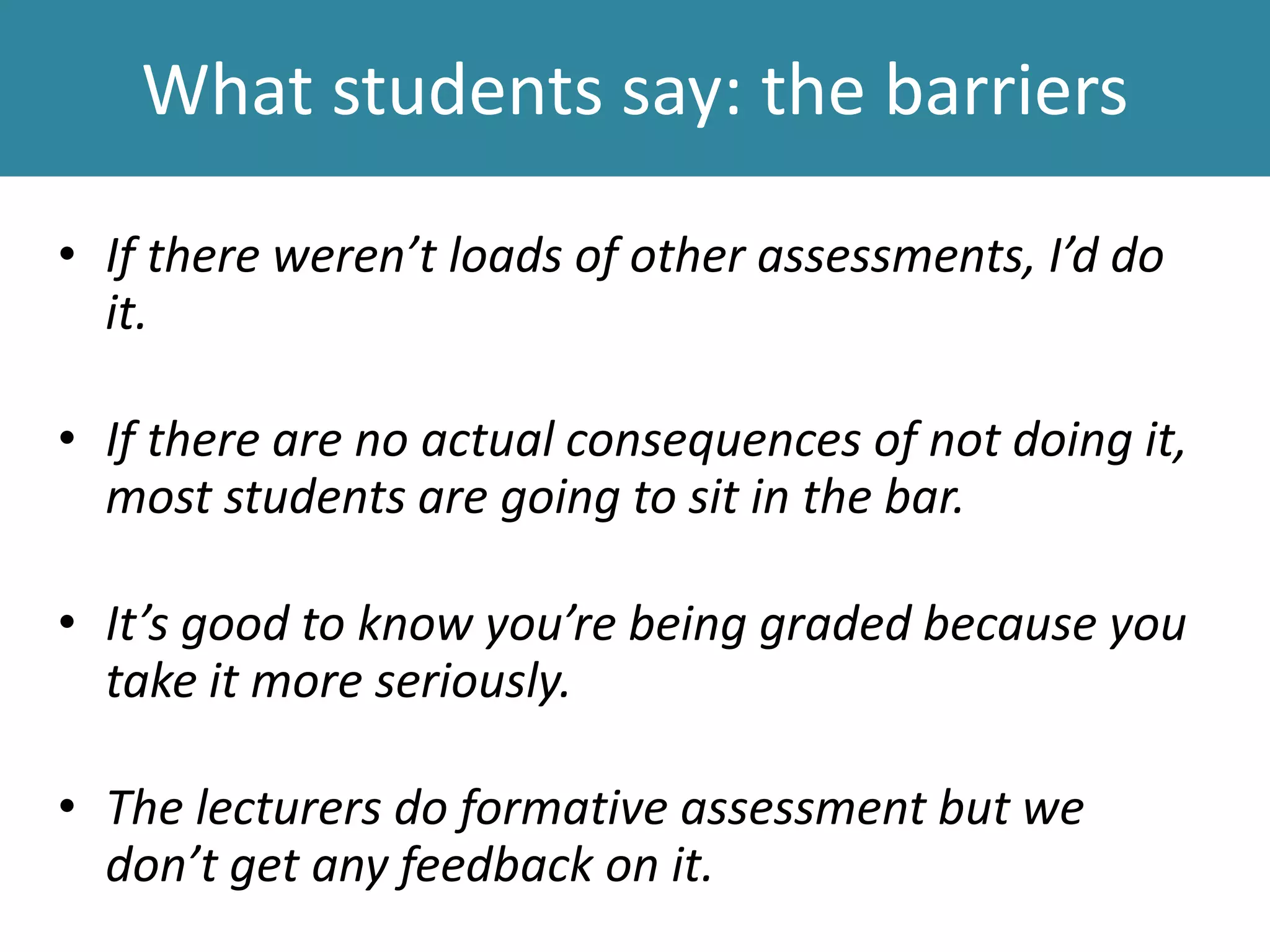 What students say: the barriers
• If there weren’t loads of other assessments, I’d do
it.
• If there are no actual consequences of not doing it,
most students are going to sit in the bar.
• It’s good to know you’re being graded because you
take it more seriously.
• The lecturers do formative assessment but we
don’t get any feedback on it.
 