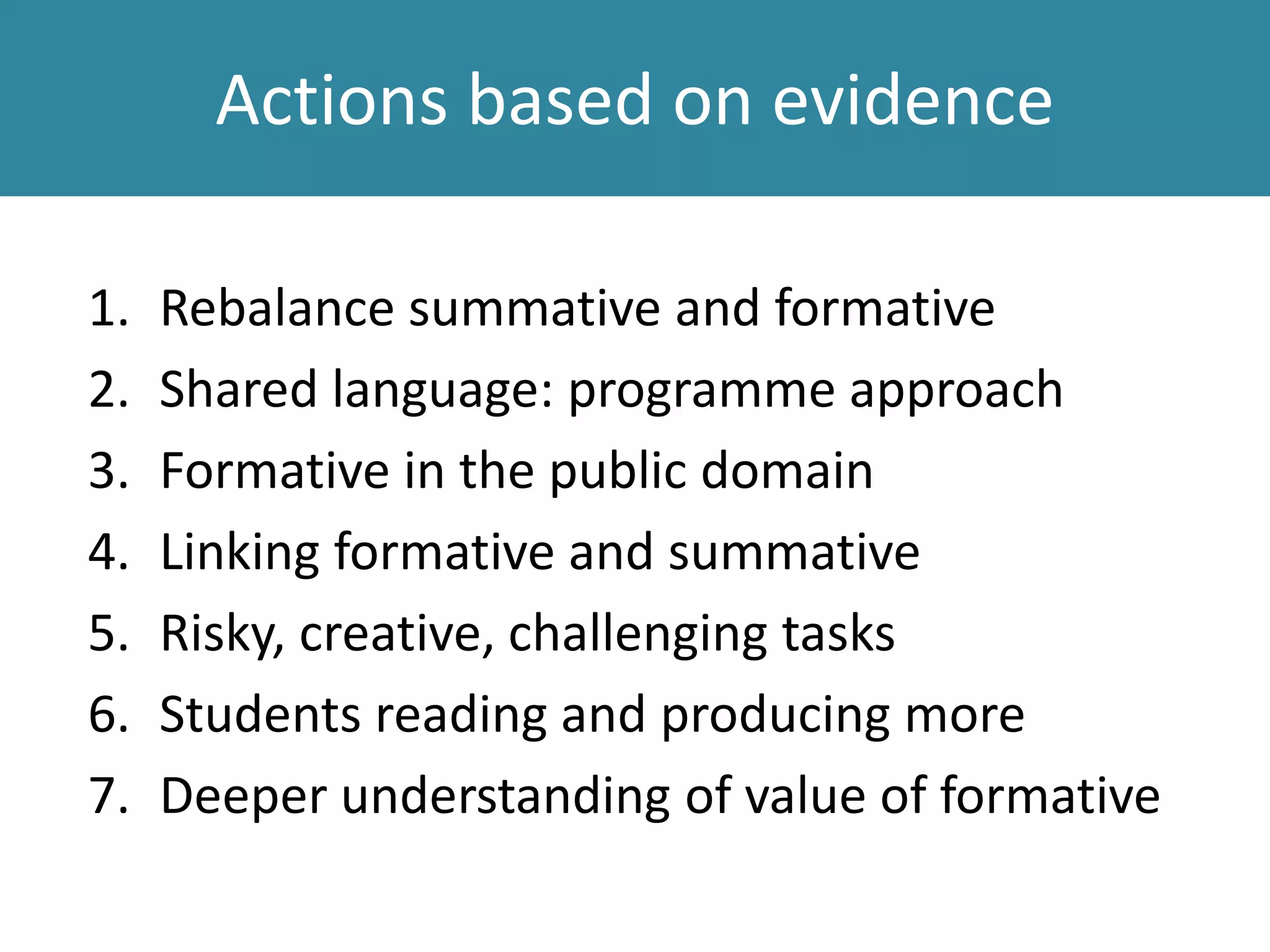 Actions based on evidence
1. Rebalance summative and formative
2. Shared language: programme approach
3. Formative in the public domain
4. Linking formative and summative
5. Risky, creative, challenging tasks
6. Students reading and producing more
7. Deeper understanding of value of formative
 