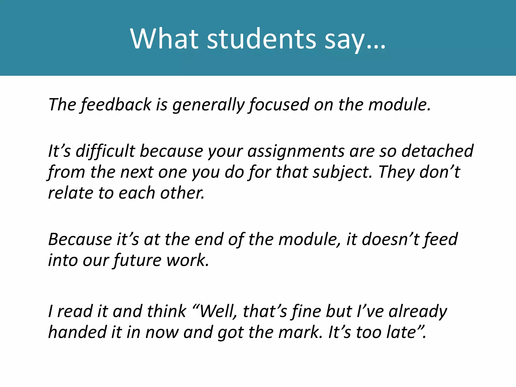 What students say…
The feedback is generally focused on the module.
It’s difficult because your assignments are so detached
from the next one you do for that subject. They don’t
relate to each other.
Because it’s at the end of the module, it doesn’t feed
into our future work.
I read it and think “Well, that’s fine but I’ve already
handed it in now and got the mark. It’s too late”.
 