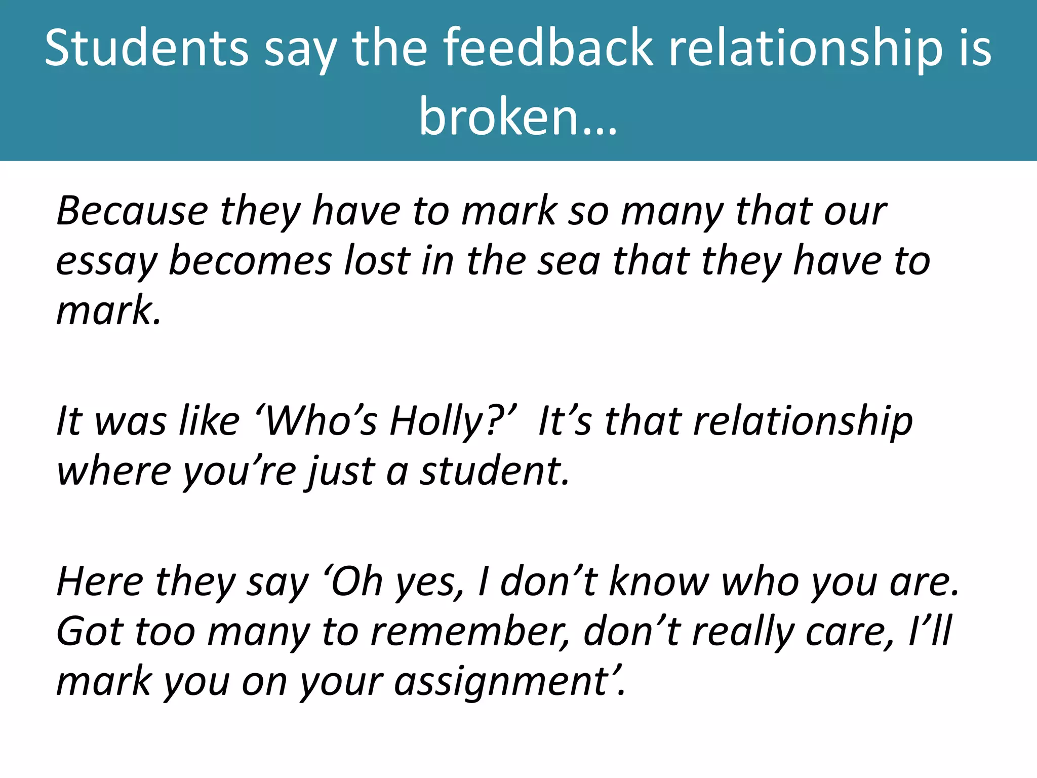 Students say the feedback relationship is
broken…
Because they have to mark so many that our
essay becomes lost in the sea that they have to
mark.
It was like ‘Who’s Holly?’ It’s that relationship
where you’re just a student.
Here they say ‘Oh yes, I don’t know who you are.
Got too many to remember, don’t really care, I’ll
mark you on your assignment’.
 