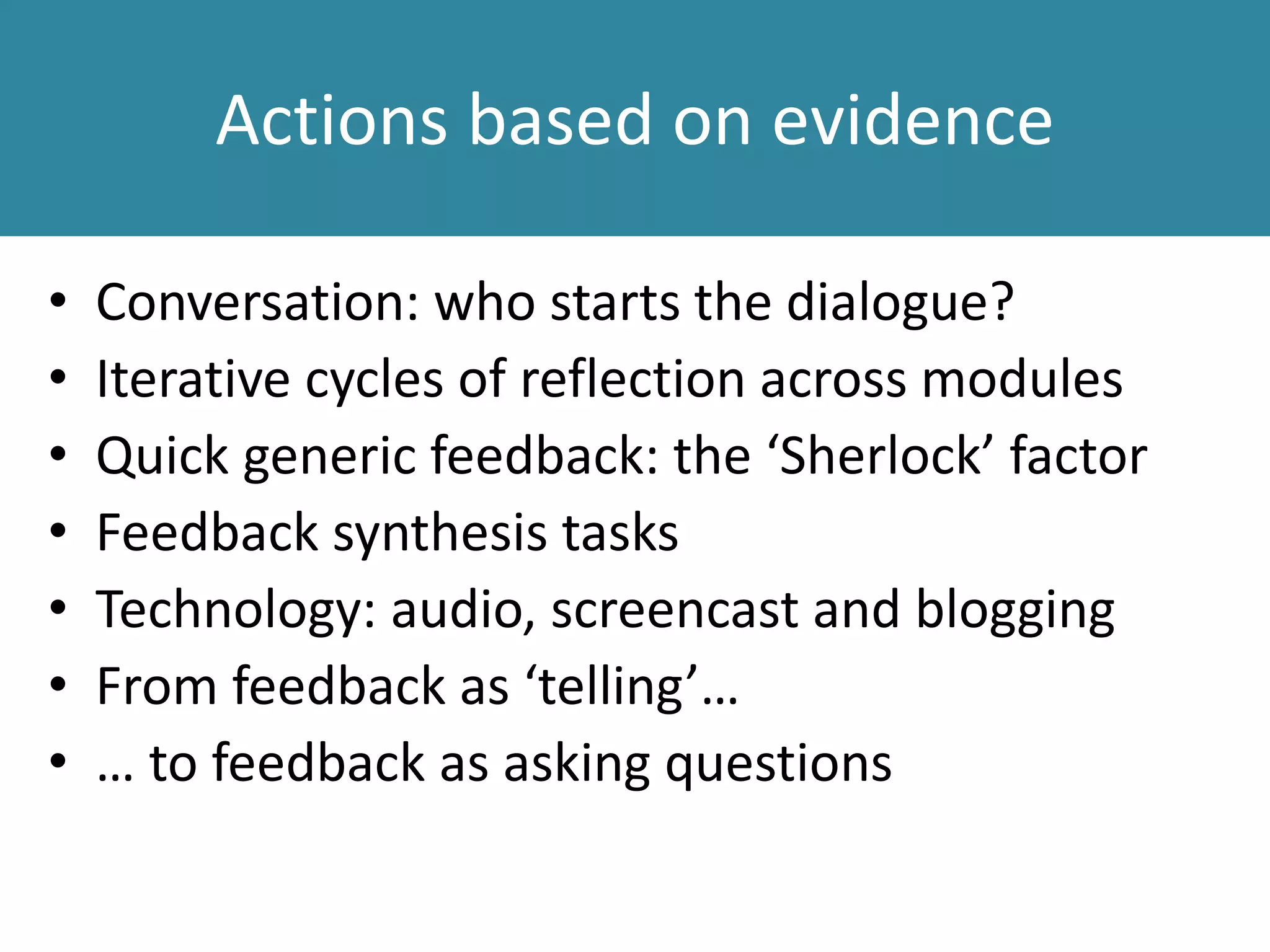 Actions based on evidence
• Conversation: who starts the dialogue?
• Iterative cycles of reflection across modules
• Quick generic feedback: the ‘Sherlock’ factor
• Feedback synthesis tasks
• Technology: audio, screencast and blogging
• From feedback as ‘telling’…
• … to feedback as asking questions
 