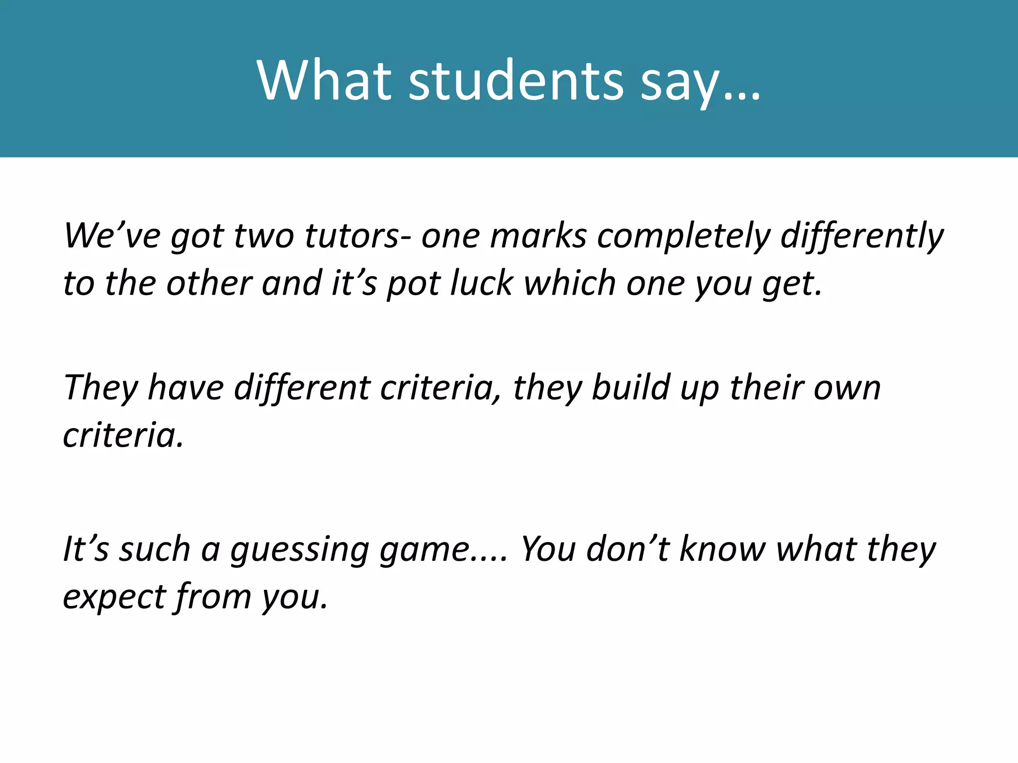 What students say…
We’ve got two tutors- one marks completely differently
to the other and it’s pot luck which one you get.
They have different criteria, they build up their own
criteria.
It’s such a guessing game.... You don’t know what they
expect from you.
 