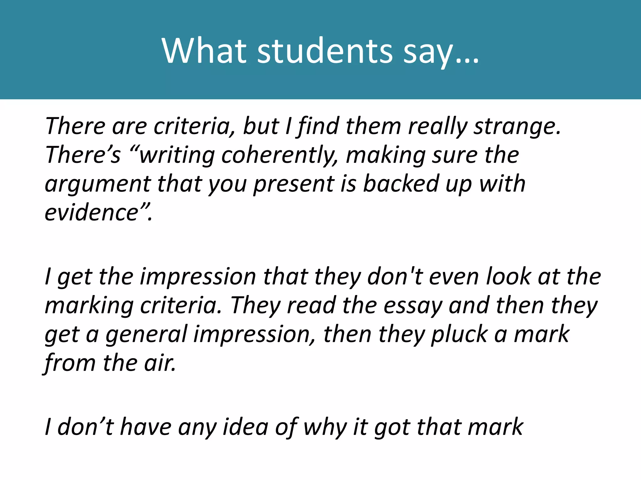 What students say…
There are criteria, but I find them really strange.
There’s “writing coherently, making sure the
argument that you present is backed up with
evidence”.
I get the impression that they don't even look at the
marking criteria. They read the essay and then they
get a general impression, then they pluck a mark
from the air.
I don’t have any idea of why it got that mark
 