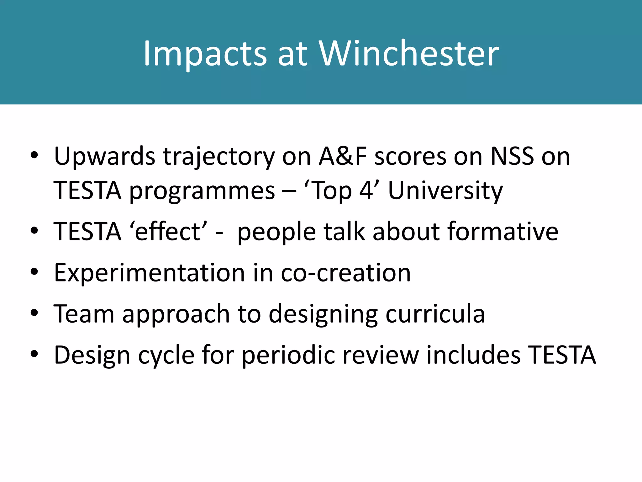 Impacts at Winchester
• Upwards trajectory on A&F scores on NSS on
TESTA programmes – ‘Top 4’ University
• TESTA ‘effect’ - people talk about formative
• Experimentation in co-creation
• Team approach to designing curricula
• Design cycle for periodic review includes TESTA
 