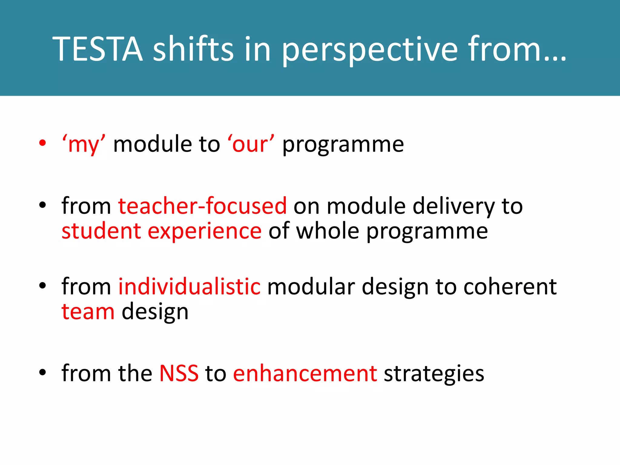 TESTA shifts in perspective from…
• ‘my’ module to ‘our’ programme
• from teacher-focused on module delivery to
student experience of whole programme
• from individualistic modular design to coherent
team design
• from the NSS to enhancement strategies
 