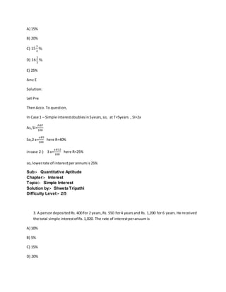 A) 15%
B) 20%
C) 15
3
4
%
D) 16
2
3
%
E) 25%
Ans:E
Solution:
Let P=x
ThenAcco. To question,
In Case 1 – Simple interestdoublesin5years,so, at T=5years , SI=2x
As,SI=
𝑃𝑅𝑇
100
So,2 x=
𝑥𝑅5
100
here R=40%
incase 2-) 3 x=
𝑥𝑅12
100
here R=25%
so, lowerrate of interestperannumis25%
Sub:- Quantitative Aptitude
Chapter:- Interest
Topic:- Simple Interest
Solution by:- Shweta Tripathi
Difficulty Level:- 2/5
3. A persondepositedRs.400 for 2 years,Rs. 550 for4 yearsand Rs. 1,200 for 6 years.He received
the total simple interestof Rs.1,020. The rate of interestperanuumis
A) 10%
B) 5%
C) 15%
D) 20%
 