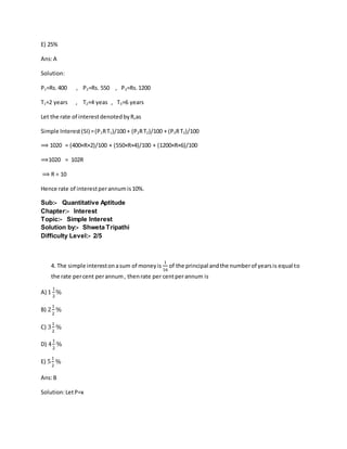 E) 25%
Ans:A
Solution:
P1=Rs.400 , P2=Rs. 550 , P3=Rs.1200
T1=2 years , T2=4 yeas , T3=6 years
Let the rate of interestdenotedbyR,as
Simple Interest(SI) =(P1RT1)/100 + (P2RT2)/100 + (P3RT3)/100
⟹ 1020 = (400×R×2)/100 + (550×R×4)/100 + (1200×R×6)/100
⟹1020 = 102R
⟹ R = 10
Hence rate of interestperannumis10%.
Sub:- Quantitative Aptitude
Chapter:- Interest
Topic:- Simple Interest
Solution by:- Shweta Tripathi
Difficulty Level:- 2/5
4. The simple interestonasum of moneyis
1
16
of the principal andthe numberof yearsis equal to
the rate percent perannum, thenrate per centperannum is
A) 1
1
2
%
B) 2
1
2
%
C) 3
1
2
%
D) 4
1
2
%
E) 5
1
2
%
Ans:B
Solution:LetP=x
 