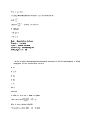 Acco. to question,
SI=(1/16) of x and alsorate if interestisequai totime meansR=T
So,SI=
𝑃𝑅𝑇
100
(1/16)x =
𝑥×𝑅×𝑅
100
(PuttingRon place of T )
R2
= (100/16)
⟹R=(5/4)
⟹R=2
1
2
%
Sub:- Quantitative Aptitude
Chapter:- Interest
Topic:- Simple Interest
Solution by:- Shweta Tripathi
Difficulty Level:- 3/5
5. A sum of moneyat some rate of simple interestamountstoRs.2,900 in8 yearsand to Rs.3,000
in10 years.The rate of interestperannumis
A) 4%
B) 2
1
2
%
C) 3%
D) 2%
E) 1%
Ans:D
Solution:
Rs. 2900 in8 yearsand Rs. 3000 in10 years
SI forfirstyear =
(3000−2900)
(10−8)
=
100
2
= 50
SI for10 years= 50 ×10 = Rs.500
Principal Amount(P) =3000 – 500 = Rs.2500
 
