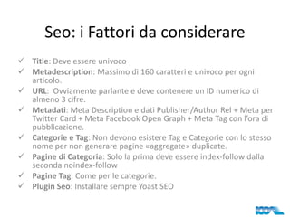 Seo: i Fattori da considerare
 Title: Deve essere univoco
 Metadescription: Massimo di 160 caratteri e univoco per ogni
articolo.
 URL: Ovviamente parlante e deve contenere un ID numerico di
almeno 3 cifre.
 Metadati: Meta Description e dati Publisher/Author Rel + Meta per
Twitter Card + Meta Facebook Open Graph + Meta Tag con l’ora di
pubblicazione.
 Categorie e Tag: Non devono esistere Tag e Categorie con lo stesso
nome per non generare pagine «aggregate» duplicate.
 Pagine di Categoria: Solo la prima deve essere index-follow dalla
seconda noindex-follow
 Pagine Tag: Come per le categorie.
 Plugin Seo: Installare sempre Yoast SEO

 