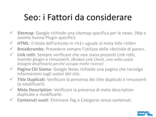 Seo: i Fattori da considerare
 Sitemap: Google richiede una sitemap specifica per le news. (Wp e
Joomla hanno Plugin specifici)
 HTML: Il titolo dell’articolo in <h1> uguale al meta title <title>
 Breadcrumbs: Prevedere sempre l’utilizzo delle «briciole di pane».
 Link rotti: Sempre verificare che non siano presenti Link rotti,
tramite plugin e rimuoverli. (Broken Link Check, una volta usato
bisogna disattivarlo perché occupa molte risorse)

 Pagina Chi Siamo: Google News richiede una pagina che raccolga
informazioni sugli autori del sito.
 Title Duplicati: Verificare la presenza dei title duplicati e rimuoverli
(o modificarli)
 Meta Description: Verificare la presenza di meta description
duplicate e modificarle.
 Contenuti vuoti: Eliminare Tag o Categorie senza contenuti.

 