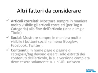 Altri fattori da considerare
 Articoli correlati: Mostrare sempre in maniera
molto visibile gli articoli correlati (per Tag o
Categoria) alla fine dell’articolo (ideale Img e
Titolo)
 Social: Mostrare sempre in maniera molto
visibile i bottoni social (almeno Google+,
Facebook, Twitter).
 Contenuti: In home page o pagine di
categoria/tag devono esserci solo estratti dei
contenuti dell’articolo, la sua versione completa
deve essere solamente su un’URL univoco.

 