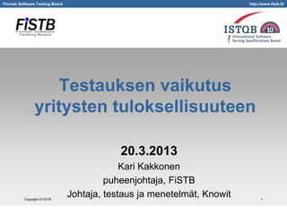 Finnish Software Testing Board

http://www.fistb.fi/

Testauksen vaikutus
yritysten tuloksellisuuteen
20.3.2013

Copyright © FiSTB

Kari Kakkonen
puheenjohtaja, FiSTB
Johtaja, testaus ja menetelmät, Knowit

1

 