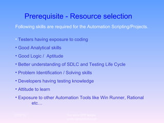 Prerequisite - Resource selection   Following skills are required for the Automation Scripting/Projects. Testers having exposure to coding Good Analytical skills Good Logic /  Aptitude Better understanding of SDLC and Testing Life Cycle  Problem Identification / Solving skills Developers having testing knowledge Attitude to learn Exposure to other Automation Tools like Win Runner, Rational  etc… 12/29/10 For more QTP Scripts, www.ramupalanki.com 